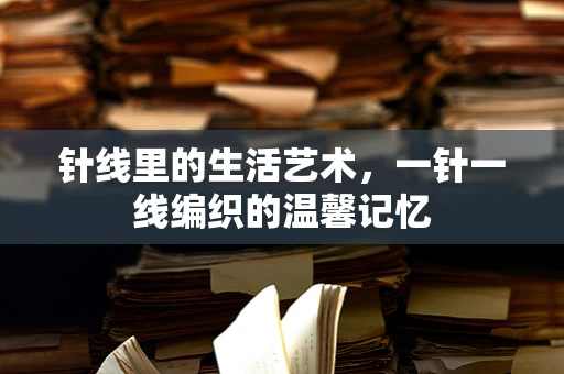 针线里的生活艺术，一针一线编织的温馨记忆