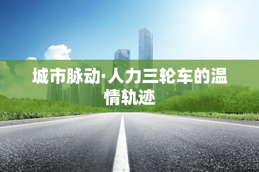 城市脉动·人力三轮车的温情轨迹