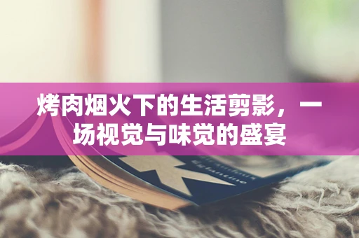 烤肉烟火下的生活剪影，一场视觉与味觉的盛宴