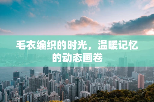 毛衣编织的时光，温暖记忆的动态画卷