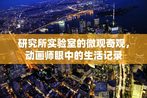 研究所实验室的微观奇观，动画师眼中的生活记录