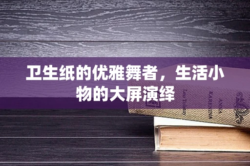 卫生纸的优雅舞者，生活小物的大屏演绎