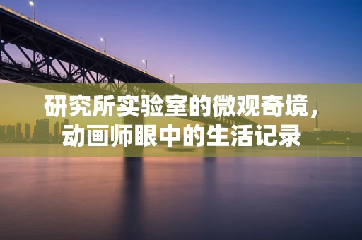 研究所实验室的微观奇境，动画师眼中的生活记录