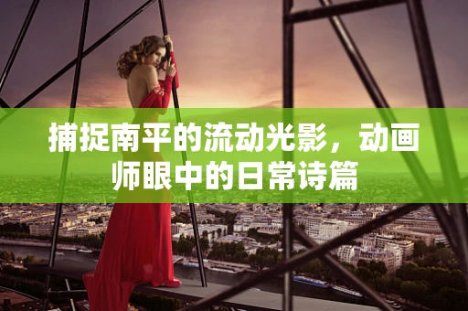 捕捉南平的流动光影，动画师眼中的日常诗篇