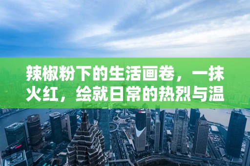 辣椒粉下的生活画卷，一抹火红，绘就日常的热烈与温情