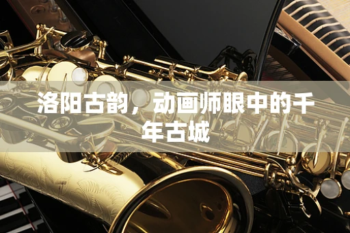 洛阳古韵，动画师眼中的千年古城