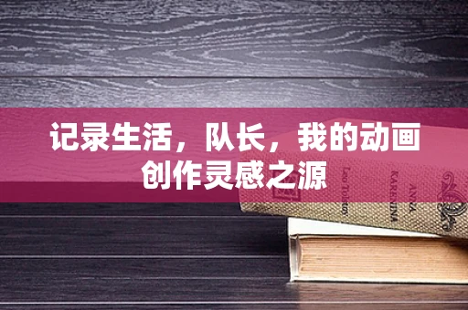 记录生活，队长，我的动画创作灵感之源