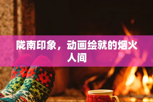 陇南印象，动画绘就的烟火人间