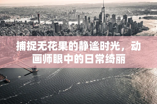 捕捉无花果的静谧时光，动画师眼中的日常绮丽