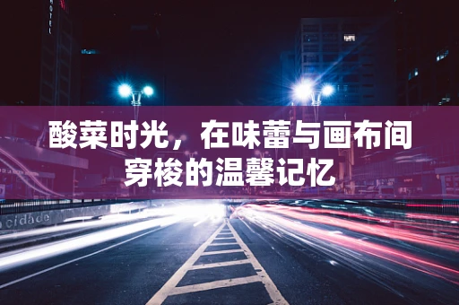 酸菜时光，在味蕾与画布间穿梭的温馨记忆
