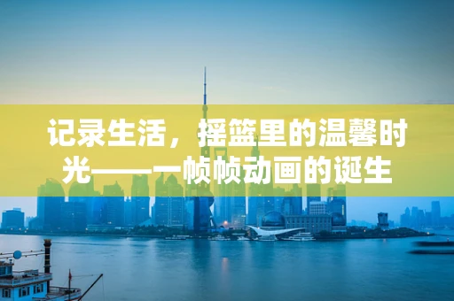 记录生活，摇篮里的温馨时光——一帧帧动画的诞生