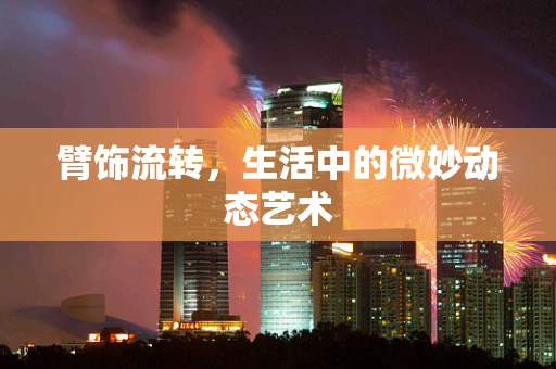 臂饰流转，生活中的微妙动态艺术