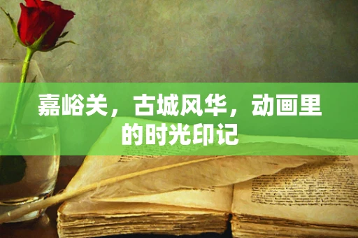 嘉峪关，古城风华，动画里的时光印记