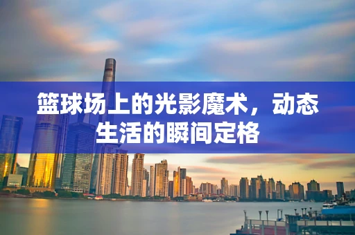 篮球场上的光影魔术，动态生活的瞬间定格
