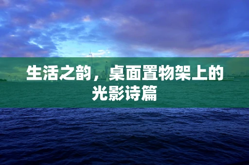 生活之韵，桌面置物架上的光影诗篇