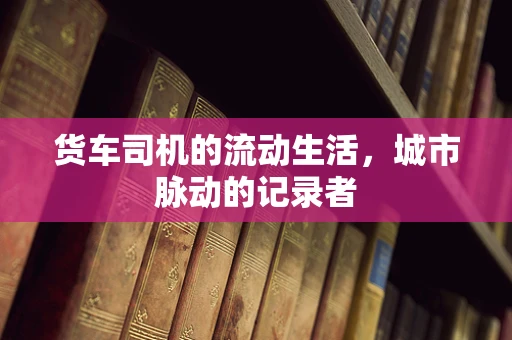 货车司机的流动生活，城市脉动的记录者