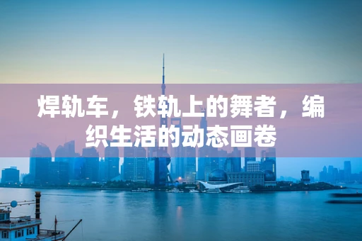 焊轨车，铁轨上的舞者，编织生活的动态画卷
