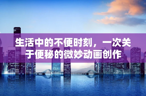 生活中的不便时刻，一次关于便秘的微妙动画创作