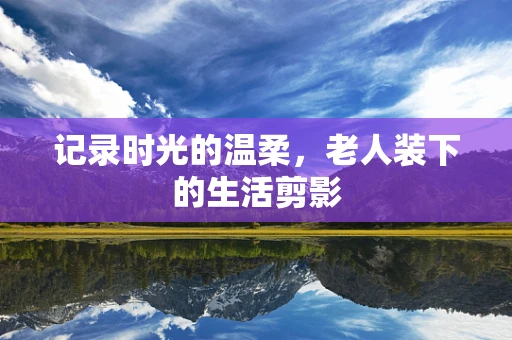 记录时光的温柔，老人装下的生活剪影