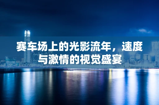 赛车场上的光影流年，速度与激情的视觉盛宴