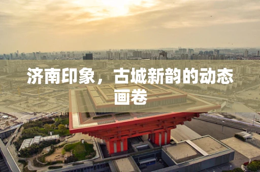 济南印象，古城新韵的动态画卷