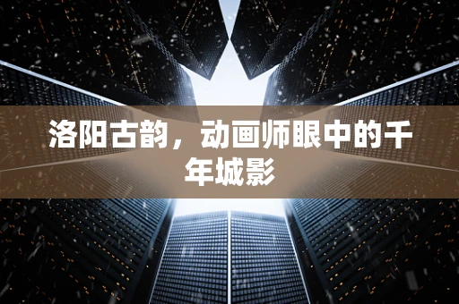 洛阳古韵，动画师眼中的千年城影