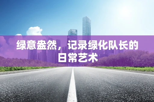 绿意盎然，记录绿化队长的日常艺术