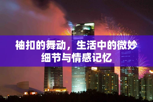 袖扣的舞动，生活中的微妙细节与情感记忆