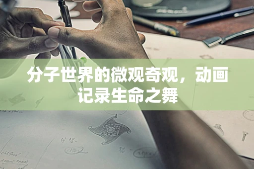 分子世界的微观奇观，动画记录生命之舞
