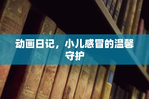 动画日记，小儿感冒的温馨守护