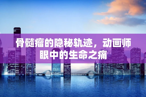 骨髓瘤的隐秘轨迹，动画师眼中的生命之痛