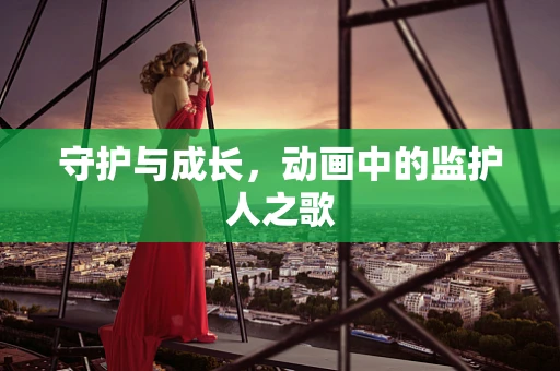 守护与成长，动画中的监护人之歌