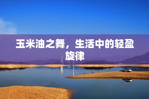 玉米油之舞，生活中的轻盈旋律