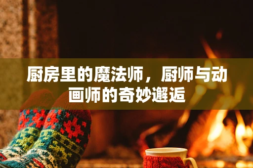 厨房里的魔法师，厨师与动画师的奇妙邂逅