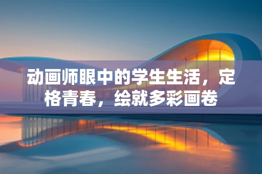 动画师眼中的学生生活，定格青春，绘就多彩画卷