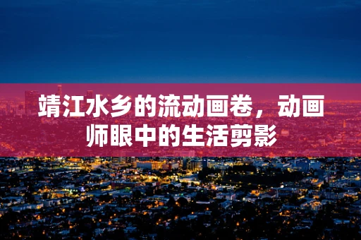 靖江水乡的流动画卷，动画师眼中的生活剪影