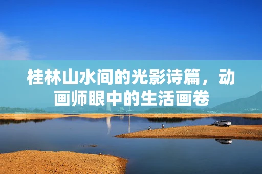 桂林山水间的光影诗篇，动画师眼中的生活画卷