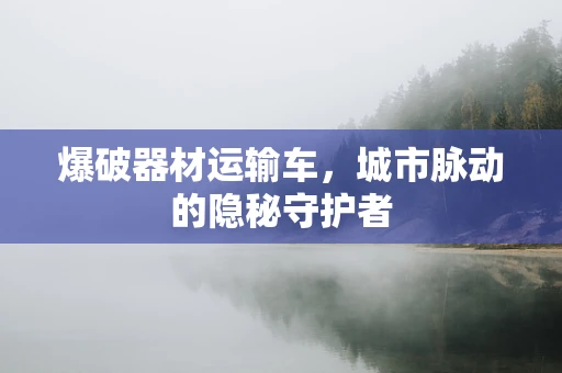 爆破器材运输车，城市脉动的隐秘守护者