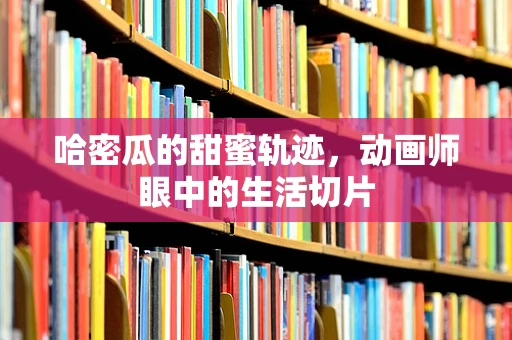 哈密瓜的甜蜜轨迹，动画师眼中的生活切片