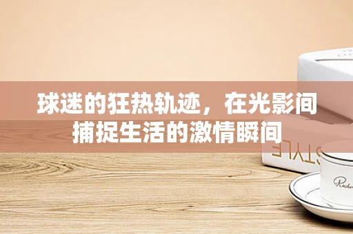 球迷的狂热轨迹，在光影间捕捉生活的激情瞬间
