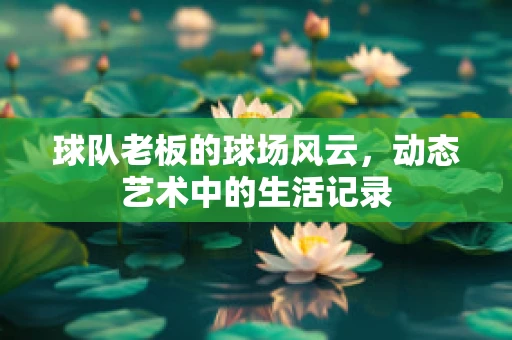球队老板的球场风云，动态艺术中的生活记录