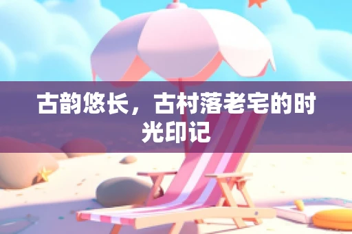 古韵悠长，古村落老宅的时光印记