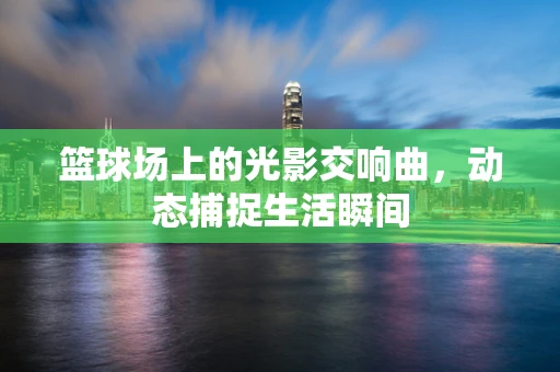 篮球场上的光影交响曲，动态捕捉生活瞬间