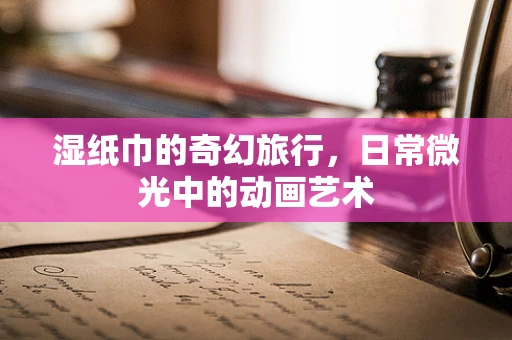 湿纸巾的奇幻旅行，日常微光中的动画艺术