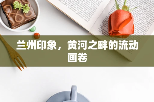 兰州印象，黄河之畔的流动画卷