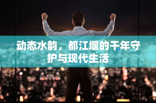 动态水韵，都江堰的千年守护与现代生活