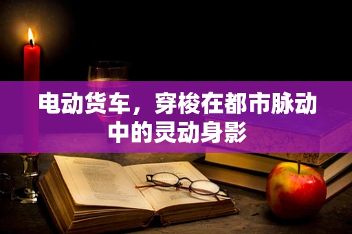 电动货车，穿梭在都市脉动中的灵动身影