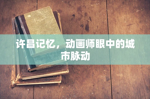 许昌记忆，动画师眼中的城市脉动