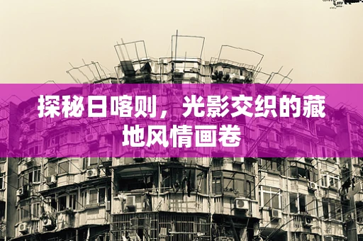 探秘日喀则，光影交织的藏地风情画卷