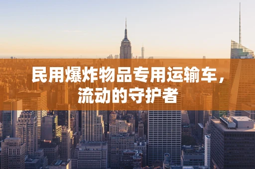 民用爆炸物品专用运输车，流动的守护者